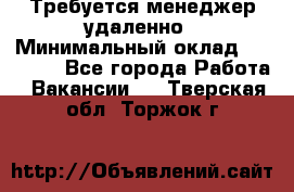 Требуется менеджер удаленно › Минимальный оклад ­ 15 000 - Все города Работа » Вакансии   . Тверская обл.,Торжок г.